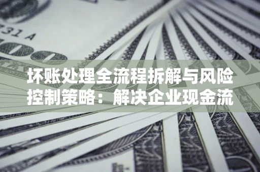 武汉坏账处理全流程拆解与风险控制策略：解决企业现金流顽疾的实战指南