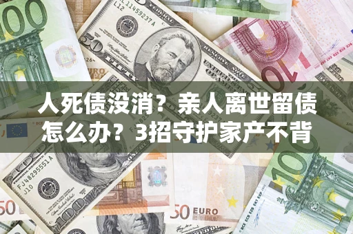武汉人死债没消？亲人离世留债怎么办？3招守护家产不背锅