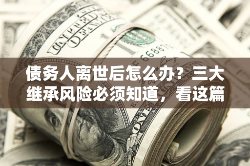 武汉债务人离世后怎么办？三大继承风险必须知道，看这篇就够了
