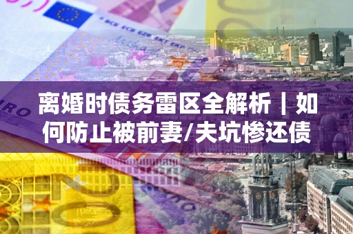 武汉离婚时债务雷区全解析｜如何防止被前妻/夫坑惨还债？